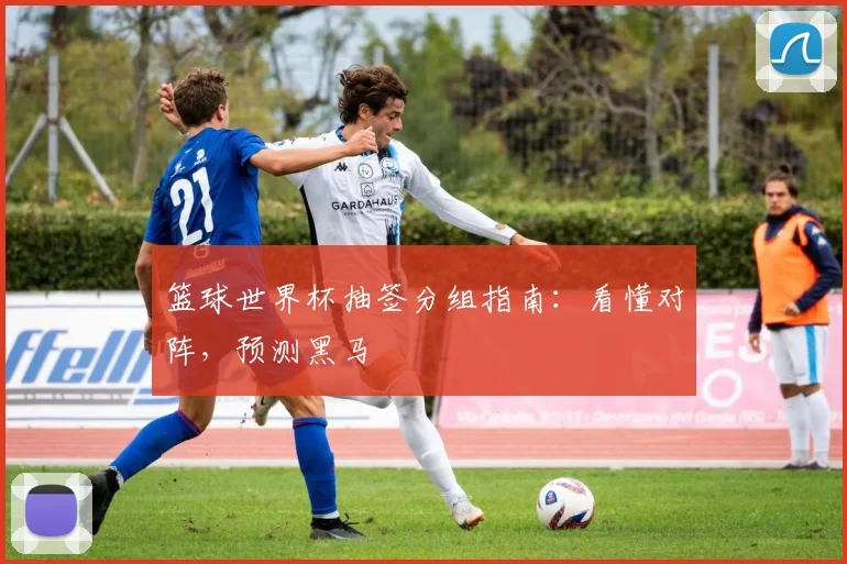 篮球世界杯抽签分组指南：看懂对阵，预测黑马
