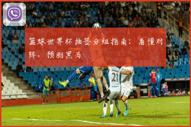 篮球世界杯抽签分组指南：看懂对阵，预测黑马